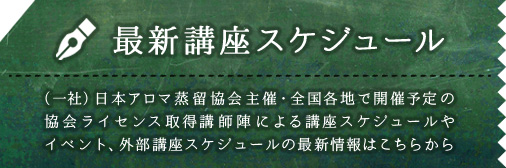 最新講座スケジュール （一社）日本アロマ蒸留協会主催・全国各地で開催予定の協会ライセンス取得講師陣による講座スケジュールやイベント、外部講座スケジュールの最新情報はこちらから
